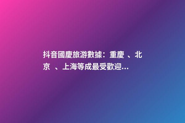 抖音國慶旅游數據：重慶、北京、上海等成最受歡迎城市